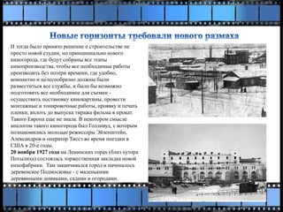 И тогда было принято решение о строительстве не
просто новой студии, но принципиально нового
киногорода, где будут собраны все этапы
кинопроизводства, чтобы все необходимые работы
производить без потери времени, где удобно,
компактно и целесообразно должны были
разместиться все службы, и было бы возможно
подготовить все необходимое для съемки -
осуществить постановку кинокартины, провести
монтажные и тонировочные работы, проявку и печать
пленки, вплоть до выпуска тиража фильма в прокат.
Такого Европа еще не знала. В некотором смысле
аналогом такого киногорода был Голливуд, с которым
познакомились молодые режиссеры Эйзенштейн,
Александров и оператор Тиссэ во время поездки в
США в 20-е годы.
20 ноября 1927 года на Ленинских горах (близ хутора
Потылиха) состоялась торжественная закладка новой
кинофабрики. Там заканчивался город и начиналось
деревенское Подмосковье - с маленькими
деревянными домиками, садами и огородами.
 