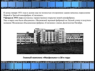 К концу января 1931 года в далеко еще не полностью отстроенное здание началось переселение
Первой и Третьей кинофабрик «Союзкино».
9 февраля 1931 года состоялось торжественное открытие новой кинофабрики.
Уже в марте она была объединена с Московской звуковой фабрикой на Лесной улице и получила
название Московская объединенная фабрика «Союзкино» имени Десятилетия Октября.
Главный комплекс «Мосфильма» в 30-е годы
 
