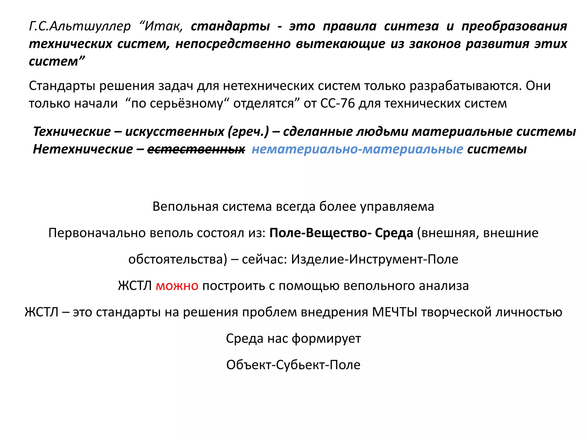 Г.С.Альтшуллер “Итак, стандарты - это правила синтеза и преобразования
технических систем, непосредственно вытекающие из законов развития этих
систем”
Технические – искусственных (греч.) – сделанные людьми материальные системы
Нетехнические – естественных нематериально-материальные системы
Стандарты решения задач для нетехнических систем только разрабатываются. Они
только начали “по серьёзному“ отделятся” от СС-76 для технических систем
Вепольная система всегда более управляема
Первоначально веполь состоял из: Поле-Вещество- Среда (внешняя, внешние
обстоятельства) – сейчас: Изделие-Инструмент-Поле
ЖСТЛ можно построить с помощью вепольного анализа
ЖСТЛ – это стандарты на решения проблем внедрения МЕЧТЫ творческой личностью
Среда нас формирует
Объект-Субьект-Поле
 