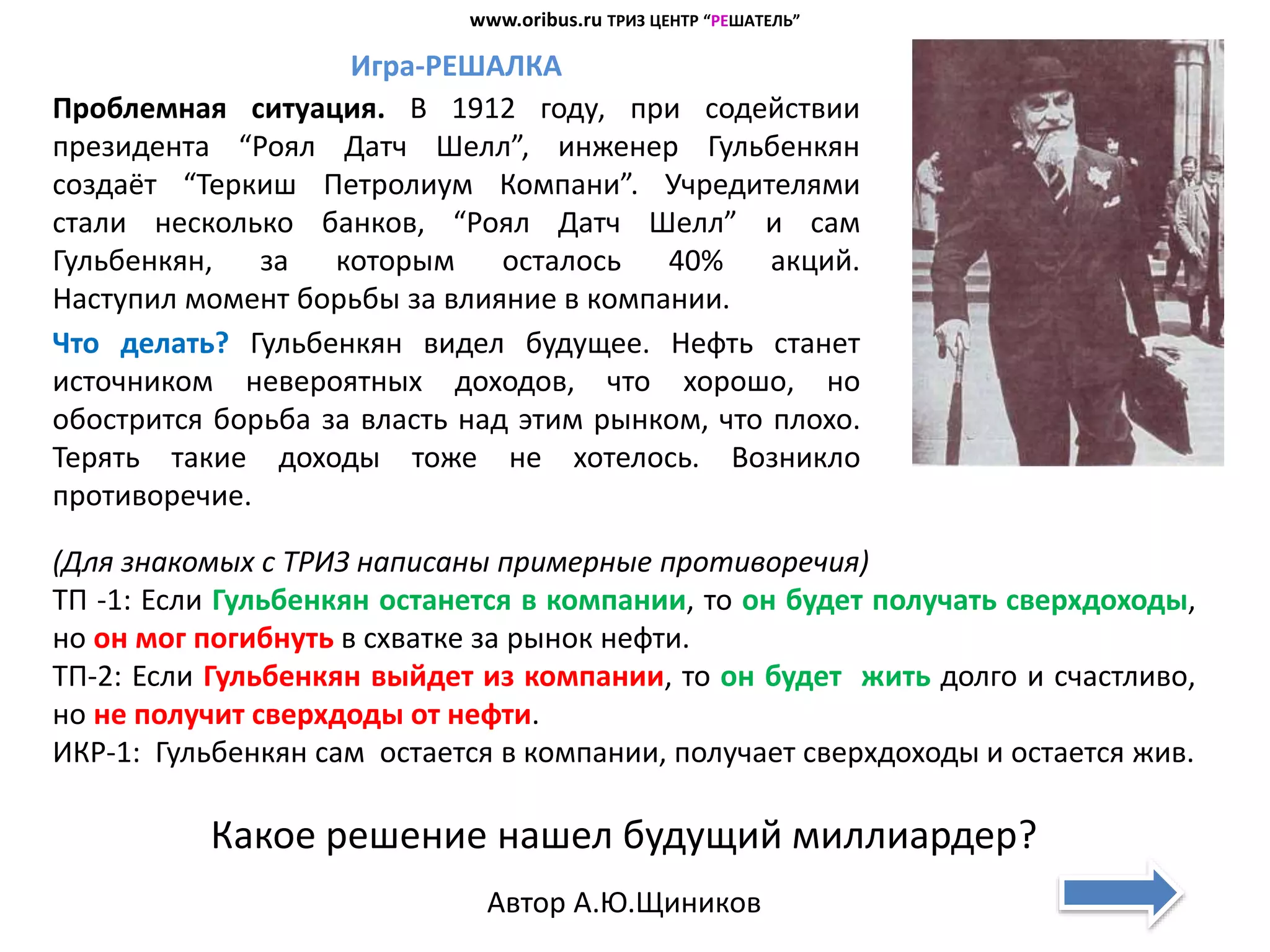 Игра-РЕШАЛКА
Проблемная ситуация. В 1912 году, при содействии
президента “Роял Датч Шелл”, инженер Гульбенкян
создаёт “Теркиш Петролиум Компани”. Учредителями
стали несколько банков, “Роял Датч Шелл” и сам
Гульбенкян, за которым осталось 40% акций.
Наступил момент борьбы за влияние в компании.
Что делать? Гульбенкян видел будущее. Нефть станет
источником невероятных доходов, что хорошо, но
обострится борьба за власть над этим рынком, что плохо.
Терять такие доходы тоже не хотелось. Возникло
противоречие.
(Для знакомых с ТРИЗ написаны примерные противоречия)
ТП -1: Если Гульбенкян останется в компании, то он будет получать сверхдоходы,
но он мог погибнуть в схватке за рынок нефти.
ТП-2: Если Гульбенкян выйдет из компании, то он будет жить долго и счастливо,
но не получит сверхдоды от нефти.
ИКР-1: Гульбенкян сам остается в компании, получает сверхдоходы и остается жив.
Какое решение нашел будущий миллиардер?
Автор А.Ю.Щиников
www.oribus.ru ТРИЗ ЦЕНТР “РЕШАТЕЛЬ”
 