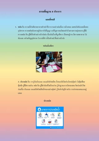 ธรรมพื้นฐาน 8 ประการ
แผนที่คนดี
1. ขยัน คือ ความตั้งใจเพียรพยายามทาหน้าที่การงานอย่างต่อเนื่ อง สม่าเสมอ อดทนไม่ท้อถอยเมื่อพบ
อุปสรรค ความขยันต้องควบคู่กับการใช้ปัญญา แก้ปัญหาจนเกิดผลสาเร็จตามความมุ่งหมาย ผู้ที่มี
ความขยัน คือ ผู้ที่ตั้งใจทาอย่างจริงจังต่อ เนื่ องในเรื่ องที่ถูกที่ควร เป็นคนสู้งาน มีความพยายาม ไม่
ท้อถอย กล้าเผชิญอุปสรรค รักงานที่ทา ตั้งใจทาหน้าที่อย่างจริงจัง
ขยันมั่นเพียร
2. ประหยัด คือ การรู้จักเก็บออม ถนอมใช้ทรัพย์สิน สิ่งของให้เกิดประโยชน์คุ้มค่า ไม่ฟุ่มเฟือย
ฟุ้งเฟ้อ ผู้ที่มีความประ หยัด คือ ผู้ที่ดาเนินชีวิตเรียบง่าย รู้จักฐานะการเงินของตน คิดก่อนใช้คิด
ก่อนซื้อ เก็บออม ถนอมใช้ทรัพย์สินสิ่งของอย่างคุ้มค่า รู้จักทาบัญชีรายรับ-รายจ่ายของตนเองอยู่
เสมอ
ประหยัด
 