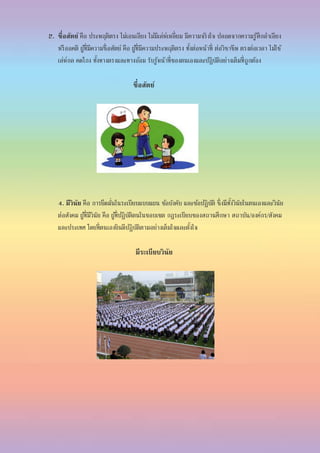 2. ซื่อสัตย์ คือ ประพฤติตรง ไม่เอนเอียง ไม่มีเล่ห์เหลี่ยม มีความจริงใจ ปลอดจากความรู้สึกลาเอียง
หรืออคติ ผู้ที่มีความซื่อสัตย์ คือ ผู้ที่มีความประพฤติตรง ทั้งต่อหน้าที่ ต่อวิชาชีพ ตรงต่อเวลา ไม่ใช้
เล่ห์กล คดโกง ทั้งทางตรงและทางอ้อม รับรู้หน้าที่ของตนเองและปฏิบัติอย่างเต็มที่ถูกต้อง
ซื่อสัตย์
4. มีวินัย คือ การยึดมั่นในระเบียบแบบแผน ข้อบังคับ และข้อปฏิบัติ ซึ่งมีทั้งวินัยในตนเองและวินัย
ต่อสังคม ผู้ที่มีวินัย คือ ผู้ที่ปฏิบัติตนในขอบเขต กฎระเบียบของสถานศึกษา สถาบัน/องค์กร/สังคม
และประเทศ โดยที่ตนเองยินดีปฏิบัติตามอย่างเต็มใจและตั้งใจ
มีระเบียบวินัย
 