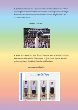 5. สุภาพ คือ เรียบร้อย อ่อนโยน ละมุนละม่อม มีกิริยามารยาทที่ดีงาม มีสัมมาคารวะ ผู้ที่มีความ
สุภาพ คือ ผู้ที่อ่อนน้อมถ่อมตนตามสถานภาพและกาลเทศะ ไม่ก้าวร้าว รุนแรง วางอานาจข่มผู้อื่น
ทั้งโดยวาจาและท่าทาง แต่ในเวลาเดียวกันยังคงมีความมั่นใจในตนเอง เป็นผู้ที่มีมารยาท วางตน
เหมาะสมตามวัฒนธรรมไทย
เรียบร้อย อ่อนโยน
6. สะอาด คือ ปราศจากความมัวหมอง ทั้งกาย ใจ และสภาพแวดล้อม ความผ่องใส เป็นที่เจริญตา
ทาให้เกิดความสบายใจแก่ผู้พบเห็น ผู้ที่มีความสะอาด คือ ผู้รักษาร่างกาย ที่อยู่อาศัย สิ่งแวดล้อม
ถูกต้องตามสุขลักษณะ ฝึกฝนจิตใจมิให้ขุ่นมัว มีความแจ่มใสอยู่เสมอ
แต่งกายสะอาดเรียบร้อย
 