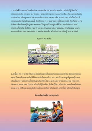 7. สามัคคี คือ ความพร้อมเพรียงกัน ความกลมเกลียวกัน ความปรองดองกัน ร่วมใจกันปฏิบัติงานให้
บรรลุผลตามที่ต้อง การ เกิดงานการอย่างสร้างสรรค์ ปราศจากการทะเลาะวิวาท ไม่เอารัดเอาเปรียบกัน เป็น
การยอมรับความมีเหตุผล ยอมรับความแตกต่างหลากหลายทางความคิด ความหลากหลายในเรื่ องเชื้อชาติ
ความกลมเกลียวกันในลักษณะเช่นนี้ เรียกอีกอย่างว่า ความสมานฉันท์ ผู้ที่มีความสามัคคี คือ ผู้ที่เปิดใจกว้าง
รับฟังความคิดเห็นของผู้อื่น รู้บทบาทของตน ทั้งในฐานะผู้นาและผู้ตามที่ดี มีความมุ่งมั่นต่อการรวมพลัง
ช่วยเหลือเกื้อกูลกัน เพื่อให้การงานสาเร็จลุล่วง แก้ปัญหาและขจัดความขัดแย้งได้เป็นผู้มีเหตุผล ยอมรับ
ความแตกต่างหลากหลายทางวัฒนธรรม ความคิด ความเชื่อ พร้อมที่จะปรับตัวเพื่ออยู่ร่วมกันอย่างสันติ
Bye Bye My Sister
8. มีน้าใจ คือ ความจริงใจที่ไม่เห็นแก่เพียงตัวเองหรือเรื่ องของตัวเอง แต่เห็นอกเห็นใจ เห็นคุณค่าในเพื่อน
มนุษย์ มีความเอื้ออาทร เอาใจใส่ ให้ความสนใจในความต้องการ ความจาเป็น ความทุกข์สุขของผู้อื่น และ
พร้อมที่จะให้ความช่วยเหลือเกื้อกูลกันและกัน ผู้ที่มีน้าใจ คือ ผู้ให้และผู้อาสาช่วยเหลือสังคม รู้จักแบ่งปัน
เสียสละความสุขส่วนตน เพื่อทาประโยชน์แก่ผู้อื่น เข้าใจ เห็นใจ ผู้ที่มีความเดือดร้อน อาสาช่วยเหลือสังคม
ด้วยแรงกาย สติปัญญา ลงมือปฏิบัติการ เพื่อบรรเทาปัญหาหรือร่วมสร้างสรรค์สิ่งดีงามให้เกิดขึ้นในชุมชน
ช่วยเหลือผู้คนที่ประสบอุทกภัย
 