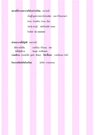 สถานที่ทางานหารายได้ระหว่างเรียน สระว่ายน้า
ตั้งอยู่ที่ ศูนย์การทหารม้าค่ายอดิศร ถนน ป่าโมกสายเก่า
ตาบล ปากเพรียว อาเภอ เมือง
จังหวัด สระบุรี รหัสไปรษณีย์ 18000
โทรศัพท์ 081-9005985
ลักษณะงานที่ปฏิบัติ สอนว่ายน้า
ได้รับรายได้เป็น รายชั่วโมง ชั่วโมงละ 200
วันที่ปฏิบัติงาน วันหยุด / ช่วงปิดเทอม
งานอดิเรก อ่านหนังสือ ดูหนัง ฟังเพลง กีฬาที่ชอบ บาสเก็ตบอล ว่ายน้า
กิจกรรมดีเด่นในโรงเรียน นักกีฬา บาสเกตบอล
 