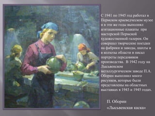 П. Оборин
«Лысьвенская каска»
С 1941 по 1945 год работал в
Пермском краеведческом музее
и в эти же годы выполнял
агитационные плакаты при
мастерской Пермской
художественной галереи. Он
совершал творческие поездки
на фабрики и заводы, шахты и
в колхозы области и писал
портреты передовиков
производства. В 1942 году на
Лысьвенском
металлургическом заводе П.А.
Оборин выполнил много
рисунков, которые были
представлены на областных
выставках в 1943 и 1945 годах.
 