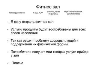 Фитнес зал
• Я хочу открыть фитнес зал
• Услуги/ продукты будут востребованы для всех
слоев населения
• Так как решит проблему здоровья людей и
поддержания их физической формы
• Потребители получат мои товары/ услуги прийдя
в зал
• Платно
Роман Даниленко А-302 АСФ
poslanik_nebes
95@mail.ru
https://www.facebook.
com/R0MAN95
 