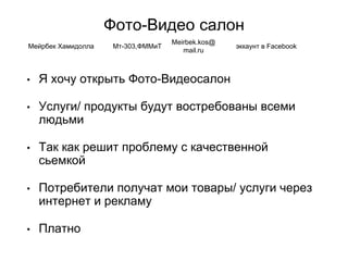 Фото-Видео салон
• Я хочу открыть Фото-Видеосалон
• Услуги/ продукты будут востребованы всеми
людьми
• Так как решит проблему с качественной
сьемкой
• Потребители получат мои товары/ услуги через
интернет и рекламу
• Платно
Мейрбек Хамидолла Мт-303,ФММиТ
Meirbek.kos@
mail.ru
эккаунт в Facebook
 