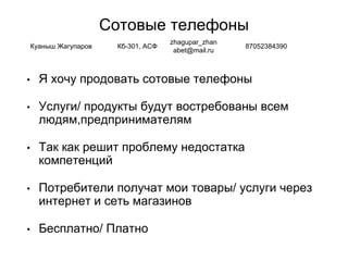 Сотовые телефоны
• Я хочу продовать сотовые телефоны
• Услуги/ продукты будут востребованы всем
людям,предпринимателям
• Так как решит проблему недостатка
компетенций
• Потребители получат мои товары/ услуги через
интернет и сеть магазинов
• Бесплатно/ Платно
Куаныш Жагупаров Кб-301, АСФ
zhagupar_zhan
abet@mail.ru
87052384390