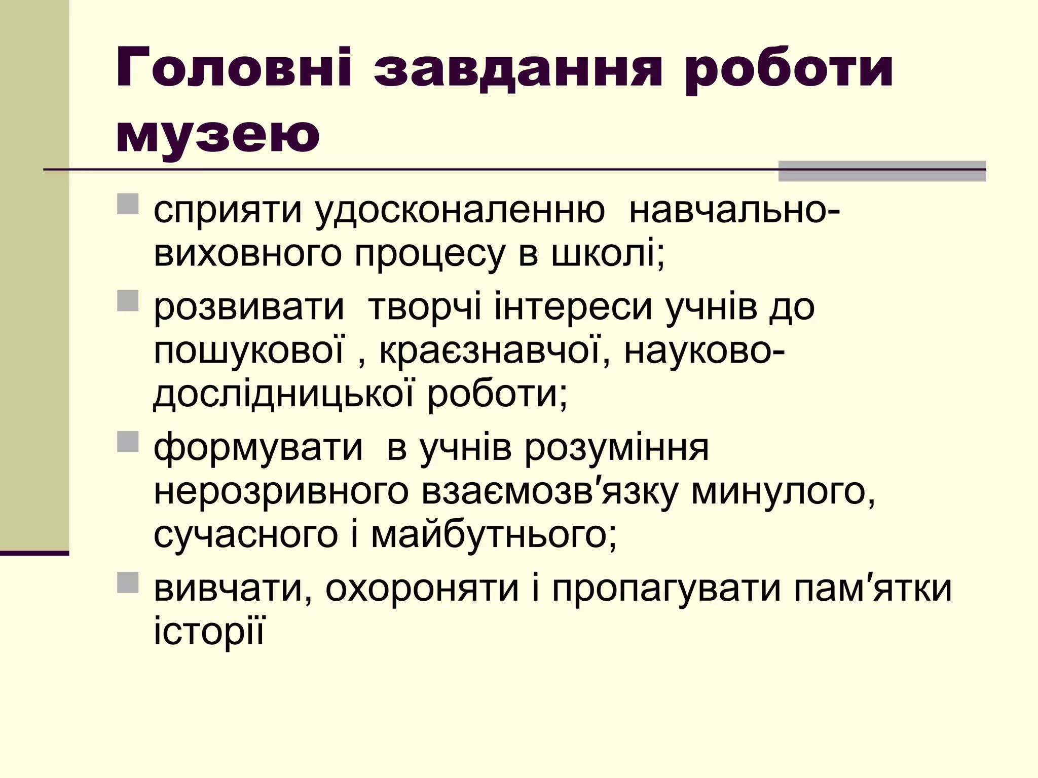 Головні завдання роботи
музею
 сприяти удосконаленню навчально-
виховного процесу в школі;
 розвивати творчі інтереси учнів до
пошукової , краєзнавчої, науково-
дослідницької роботи;
 формувати в учнів розуміння
нерозривного взаємозв′язку минулого,
сучасного і майбутнього;
 вивчати, охороняти і пропагувати пам′ятки
історії
 