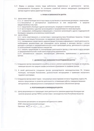 5.17. Формы и размеры оплаты труда работников, привлеченных к деятельности Центра,
устанавливаются Колледжем. На основании служебной записки заведующего (руководителя)
Центра издается приказ директора Колледжа.
6. ПРАВА И ОБЯЗАННОСТИ ЦЕНТРА
6.1. Центр имеет право:
6.1.1. от имени Колледжа вести переговоры и участвовать в заключении договоров с заказчиками
6.1.2.пользоваться и распоряжаться закрепленным за ним имуществом в пределах
предоставляемых ему прав.
6.1.3. представлять Колледж в других организациях, входящих в компетенцию Центра.
6.1.4. вести переписку с другими организациями и предприятиями по своим функциям.
6.1.5. запрашивать необходимую информацию у сторонних организаций и других подразделений
Колледжа в пределах установленных компетенций.
6.2. Центр обязан:
6.2.1. нести ответственность в соответствии с законодательством Республики Казахстан, Уставом
Колледжа и настоящим Положением за нарушение своих обязательств.
6.2.2. своевременно предоставлять администрации Колледжа информацию о своей деятельности,
необходимую документацию для утверждения сметы доходов и расходов Центра с учетом
расходов и доходов от предпринимательской и иной приносящей доход деятельности и доходов
от использования государственного имущества.
6.2.3. вносить предложения по планированию деятельности Центра, в том числе в части доходов
от предпринимательской и иной приносящей доход деятельности.
6.2.4. систематически повышать квалификацию работников, привлекаемых к деятельности
Центра.
7. ДОЛЖНОСТНЫЕ ОБЯЗАННОСТИ СОТРУДНИКОВ ЦЕНТРА
7.1. Сотрудники Центра принимаются на работу согласно штатного расписания Колледжа из числа лиц,
имеющих высшее или среднее профессиональное образование по профилю Центра.
7.2. В своей деятельности сотрудники Центра руководствуются законодательством РК, Уставом
Колледжа, настоящим Положением, должностными инструкциями и правилами внутреннего
трудового распорядка.
7.3. Сотрудники Центра имеют право: пользоваться всеми правами согласно Трудовому кодексу РК,
вносить предложения по развитию деятельности, оптимизации работы, совершенствованию
методического, информационного и материально-технического обеспечения Центра.
8. РЕОРГАНИЗАЦИЯ И ЛИКВИДАЦИЯ ЦЕНТРА
8.1. Центр реорганизуется и прекращает свою деятельность приказом директора Колледжа при
наличии решения центра ТИПО в соответствии с законодательством Республики Казахстан.
Положение рассмотрено на заседании методического совета
КГКП «Электротехнический колледжа
Протокол от «- ^ » , 2015 г.
 