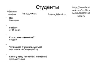 Студенты
• Пол
Женщина
•
Возраст
от 15 до 21
•
Статус, чем занимается?
Студент
•
Чего хочет? К чему стремиться?
хорошую и любимую работу
•
Какие у него/ нее хобби? Интересы?
кино, дети, еда
Абдешева
Альфия Тур-302, ФХТиЕ Pusena_1@mail.ru
https://www.faceb
ook.com/profile.p
hp?id=100008160
695275
 