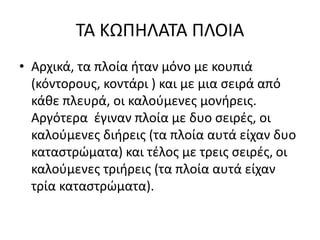 ΤΑ ΚΩΠΗΛΑΤΑ ΠΛΟΙΑ
• Αρχικά, τα πλοία ήταν μόνο με κουπιά
(κόντορους, κοντάρι ) και με μια σειρά από
κάθε πλευρά, οι καλούμενες μονήρεις.
Αργότερα έγιναν πλοία με δυο σειρές, οι
καλούμενες διήρεις (τα πλοία αυτά είχαν δυο
καταστρώματα) και τέλος με τρεις σειρές, οι
καλούμενες τριήρεις (τα πλοία αυτά είχαν
τρία καταστρώματα).
 