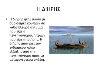 Η ΔΙΗΡΗΣ
• Η διήρης ήταν πλοίο με
δύο σειρές κουπιών σε
κάθε πλευρά αντί μια
που είχε η
πεντηκόντορος ή τριών
που είχε η τριήρης. Η
διήρης αποτελεί τον
ενδιάμεσο κρίκο
εξέλιξης από την
πεντηκόντορο προς τα
μεταγενέστερα σκάφη.
 