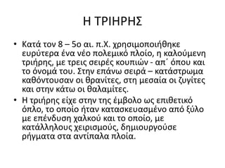 Η ΤΡΙΗΡΗΣ
• Κατά τον 8 – 5ο αι. π.Χ. χρησιμοποιήθηκε
ευρύτερα ένα νέο πολεμικό πλοίο, η καλούμενη
τριήρης, με τρεις σειρές κουπιών - απ΄ όπου και
το όνομά του. Στην επάνω σειρά – κατάστρωμα
καθόντουσαν οι θρανίτες, στη μεσαία οι ζυγίτες
και στην κάτω οι θαλαμίτες.
• Η τριήρης είχε στην της έμβολο ως επιθετικό
όπλο, το οποίο ήταν κατασκευασμένο από ξύλο
με επένδυση χαλκού και το οποίο, με
κατάλληλους χειρισμούς, δημιουργούσε
ρήγματα στα αντίπαλα πλοία.
 