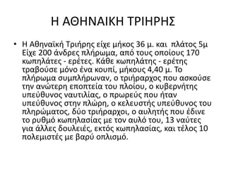 Η ΑΘΗΝΑΙΚΗ ΤΡΙΗΡΗΣ
• Η Αθηναϊκή Τριήρης είχε μήκος 36 μ. και πλάτος 5μ
Είχε 200 άνδρες πλήρωμα, από τους οποίους 170
κωπηλάτες - ερέτες. Κάθε κωπηλάτης - ερέτης
τραβούσε μόνο ένα κουπί, μήκους 4,40 μ. Το
πλήρωμα συμπλήρωναν, ο τριήραρχος που ασκούσε
την ανώτερη εποπτεία του πλοίου, ο κυβερνήτης
υπεύθυνος ναυτιλίας, ο πρωρεύς που ήταν
υπεύθυνος στην πλώρη, ο κελευστής υπεύθυνος του
πληρώματος, δύο τριήραρχοι, ο αυλητής που έδινε
το ρυθμό κωπηλασίας με τον αυλό του, 13 ναύτες
για άλλες δουλειές, εκτός κωπηλασίας, και τέλος 10
πολεμιστές με βαρύ οπλισμό.
 