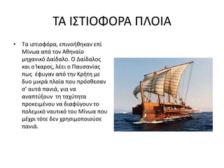 ΤΑ ΙΣΤΙΟΦΟΡΑ ΠΛΟΙΑ
• Τα ιστιοφόρα, επινοήθηκαν επί
Μίνωα από τον Αθηναίο
μηχανικό Δαίδαλο. Ο Δαίδαλος
και ο Ίκαρος, λέει ο Παυσανίας
πως έφυγαν από την Κρήτη με
δυο μικρά πλοία που πρόσθεσαν
σ’ αυτά πανιά, για να
αναπτύξουν τη ταχύτητα
προκειμένου να διαφύγουν το
πολεμικό ναυτικό του Μίνωα που
μέχρι τότε δεν χρησιμοποιούσε
πανιά.
 