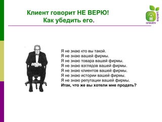 Клиент говорит НЕ ВЕРЮ!
Как убедить его.
Я не знаю кто вы такой.
Я не знаю вашей фирмы.
Я не знаю товара вашей фирмы.
Я не знаю взглядов вашей фирмы.
Я не знаю клиентов вашей фирмы.
Я не знаю истории вашей фирмы.
Я не знаю репутации вашей фирмы.
Итак, что же вы хотели мне продать?
 