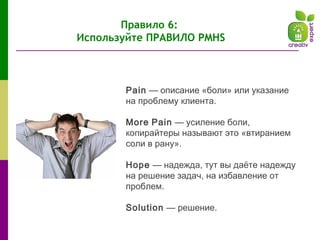 Pain — описание «боли» или указание
на проблему клиента.
More Pain — усиление боли,
копирайтеры называют это «втиранием
соли в рану».
Hope — надежда, тут вы даёте надежду
на решение задач, на избавление от
проблем.
Solution — решение.
Правило 6:
Используйте ПРАВИЛО PMHS
 
