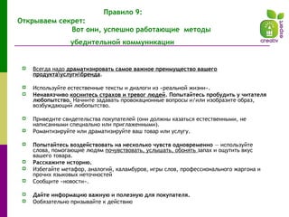 Правило 9:
Открываем секрет:
Вот они, успешно работающие методы
убедительной коммуникации
 Всегда надо драматизировать самое важное преимущество вашего
продуктауслугибренда.
 Используйте естественные тексты и диалоги из «реальной жизни».
 Ненавязчиво коснитесь страхов и тревог людей. Попытайтесь пробудить у читателя
любопытство. Начните задавать провокационные вопросы и/или изобразите образ,
возбуждающий любопытство.
 Приведите свидетельства покупателей (они должны казаться естественными, не
написанными специально или приглаженными).
 Романтизируйте или драматизируйте ваш товар или услугу.
 Попытайтесь воздействовать на несколько чувств одновременно — используйте
слова, помогающие людям почувствовать, услышать, обонять запах и ощутить вкус
вашего товара.
 Расскажите историю.
 Избегайте метафор, аналогий, каламбуров, игры слов, профессионального жаргона и
прочих языковых неточностей
 Сообщите «новости».
 Дайте информацию важную и полезную для покупателя.
 Ообязательно призывайте к действию
 