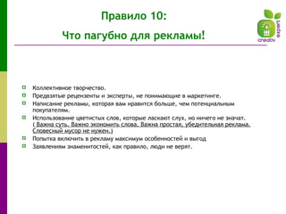 Правило 10:
Что пагубно для рекламы!
 Коллективное творчество.
 Предвзятые рецензенты и эксперты, не понимающие в маркетинге.
 Написание рекламы, которая вам нравится больше, чем потенциальным
покупателям.
 Использование цветистых слов, которые ласкают слух, но ничего не значат.
( Важна суть. Важно экономить слова. Важна простая, убедительная реклама.
Словесный мусор не нужен.)
 Попытка включить в рекламу максимум особенностей и выгод
 Заявлениям знаменитостей, как правило, люди не верят.
 