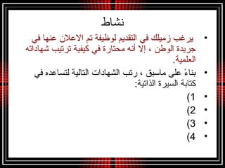 ‫نشاط‬
•‫في‬ ‫عنها‬ ‫العلن‬ ‫تم‬ ‫لوظيفة‬ ‫التقديم‬ ‫في‬ ‫زميلك‬ ‫يرغب‬
‫شهاداته‬ ‫ترتيب‬ ‫تكيفية‬ ‫في‬ ‫محتارة‬ ‫أنه‬ ‫إل‬ ، ‫الوطن‬ ‫تجريدة‬
.‫العلمية‬
•‫في‬ ‫لتساعده‬ ‫التالية‬ ‫الشهادات‬ ‫رتب‬ ، ‫مامسبق‬ ‫على‬ ‫ء‬ً  ‫بنا‬
:‫الذاتية‬ ‫السيرة‬ ‫تكتابة‬
•1(
•2(
•3(
•4(
 