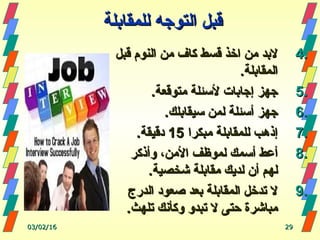 ‫للمقابلة‬ ‫التوجه‬ ‫قبل‬‫للمقابلة‬ ‫التوجه‬ ‫قبل‬
4.4.‫قبل‬ ‫النوم‬ ‫من‬ ‫كاف‬ ‫قسط‬ ‫اخذ‬ ‫من‬ ‫لبد‬‫قبل‬ ‫النوم‬ ‫من‬ ‫كاف‬ ‫قسط‬ ‫اخذ‬ ‫من‬ ‫لبد‬
.‫المقابلة‬.‫المقابلة‬
5.5..‫متوقعة‬ ‫لسئلة‬ ‫إجابات‬ ‫جهز‬.‫متوقعة‬ ‫لسئلة‬ ‫إجابات‬ ‫جهز‬
6.6..‫سيقابلك‬ ‫لمن‬ ‫أسئلة‬ ‫جهز‬.‫سيقابلك‬ ‫لمن‬ ‫أسئلة‬ ‫جهز‬
7.7.‫مبكرا‬ ‫للمقابلة‬ ‫إذهب‬‫مبكرا‬ ‫للمقابلة‬ ‫إذهب‬1515.‫دقيقة‬.‫دقيقة‬
8.8.‫وأذكر‬ ،‫المن‬ ‫لموظف‬ ‫أسمك‬ ‫أعط‬‫وأذكر‬ ،‫المن‬ ‫لموظف‬ ‫أسمك‬ ‫أعط‬
.‫شخصية‬ ‫مقابلة‬ ‫لديك‬ ‫أن‬ ‫لهم‬.‫شخصية‬ ‫مقابلة‬ ‫لديك‬ ‫أن‬ ‫لهم‬
9.9.‫الدرج‬ ‫صعود‬ ‫بعد‬ ‫المقابلة‬ ‫تدخل‬ ‫ل‬‫الدرج‬ ‫صعود‬ ‫بعد‬ ‫المقابلة‬ ‫تدخل‬ ‫ل‬
.‫تلهث‬ ‫وكأنك‬ ‫تبدو‬ ‫ل‬ ‫حتى‬ ‫مباشرة‬.‫تلهث‬ ‫وكأنك‬ ‫تبدو‬ ‫ل‬ ‫حتى‬ ‫مباشرة‬
03/02/1603/02/16 2929
 