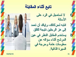 6.6.‫على‬ ‫الرد‬ ‫في‬ ‫تستعجل‬ ‫ل‬‫على‬ ‫الرد‬ ‫في‬ ‫تستعجل‬ ‫ل‬
‫الئسئلة‬‫الئسئلة‬
7.7.‫تعمد‬ ‫أن‬ ‫وإياك‬ ،‫لحركاتك‬ ‫انتبه‬‫تعمد‬ ‫أن‬ ‫وإياك‬ ،‫لحركاتك‬ ‫انتبه‬
‫للقلق‬ ‫نتيجة‬ ‫الرجلين‬ ‫هز‬ ‫إلى‬‫للقلق‬ ‫نتيجة‬ ‫الرجلين‬ ‫هز‬ ‫إلى‬
8.8.‫عين‬ ‫في‬ ‫النظر‬ ‫المقابل‬ ‫يستخدم‬‫عين‬ ‫في‬ ‫النظر‬ ‫المقابل‬ ‫يستخدم‬
‫عن‬ ‫ئسؤاله‬ ‫أثناء‬ ‫المرشح‬‫عن‬ ‫ئسؤاله‬ ‫أثناء‬ ‫المرشح‬
‫في‬ ‫وحرجة‬ ‫هامة‬ ‫معلومات‬‫في‬ ‫وحرجة‬ ‫هامة‬ ‫معلومات‬
.‫الذاتية‬ ‫السيرة‬.‫الذاتية‬ ‫السيرة‬
03/02/1603/02/16 3131
‫تابع‬‫تابع‬‫المقابلة‬ ‫أثناء‬‫المقابلة‬ ‫أثناء‬
 