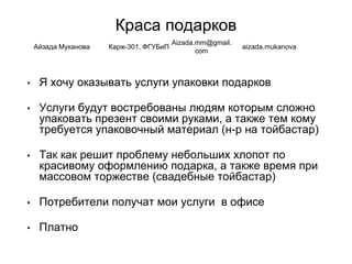 Краса подарков
• Я хочу оказывать услуги упаковки подарков
• Услуги будут востребованы людям которым сложно
упаковать презент своими руками, а также тем кому
требуется упаковочный материал (н-р на тойбастар)
• Так как решит проблему небольших хлопот по
красивому оформлению подарка, а также время при
массовом торжестве (свадебные тойбастар)
• Потребители получат мои услуги в офисе
• Платно
Айзада Муканова Карж-301, ФГУБиП
Aizada.mm@gmail.
com
aizada.mukanova
 