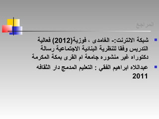 ‫المراجع‬
-:‫النترنت‬ ‫شبكة‬)‫فوزية‬ ، ‫الغامدى‬2012‫فعالية‬ (
‫رسالة‬ ‫الجتماعية‬ ‫البنائية‬ ‫للنظرية‬ ‫وفقا‬ ‫التدريس‬
‫المكرمة‬ ‫بمكة‬ ‫القرى‬ ‫ام‬ ‫جامعة‬ ‫منشوره‬ ‫غير‬ ‫دكتوراه‬
‫الثقافه‬ ‫دار‬ ‫المدمج‬ ‫التعليم‬ : ‫الفقي‬ ‫ابراهيم‬ ‫عبدالله‬
2011
 