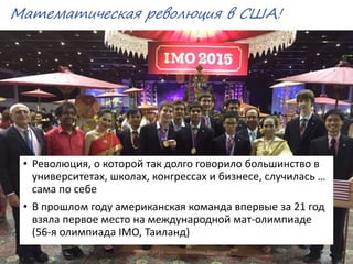 Математическая революция в США!
• Революция, о которой так долго говорило большинство в
университетах, школах, конгрессах и бизнесе, случилась …
сама по себе
• В прошлом году американская команда впервые за 21 год
взяла первое место на международной мат-олимпиаде
(56-я олимпиада IMO, Таиланд)
02.03.2016 Михаил Крикунов 12
 