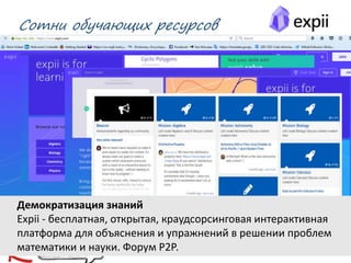 Сотни обучающих ресурсов
02.03.2016 Михаил Крикунов 17
Демократизация знаний
Expii - бесплатная, открытая, краудсорсинговая интерактивная
платформа для объяснения и упражнений в решении проблем
математики и науки. Форум Р2Р.
 