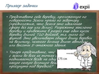 Пример задачки
• Представьте себе веревку, проложенную по
поверхности Земли прямо по экватору
(предположим, что Земля это идеальная
сфера без гор или долин). Разрежьте мысленно
веревку и привяжите в разрез еще один кусок
веревки длиной 710 дюймов, т.е. около 60
футов. Это увеличивает общую длину веревки
на величину, немного больше длины автобуса
или высоты 5-этажного здания.
• Теперь представьте, что веревку поднимают
с земли во всех ее точках одновременно и она
поднимается везде на одну высоту. Скажите,
какую самую большую вещь можно будет
просунуть под веревкой?
02.03.2016 Михаил Крикунов 19
175 см
 