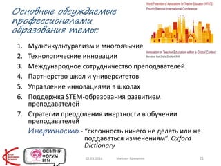 Основные обсуждаемые
профессионалами
образования темы:
1. Мультикультурализм и многоязычие
2. Технологические инновации
3. Международное сотрудничество преподавателей
4. Партнерство школ и университетов
5. Управление инновациями в школах
6. Поддержка STEM-образования развитием
преподавателей
7. Стратегии преодоления инертности в обучении
преподавателей
Инертность - “склонность ничего не делать или не
поддаваться изменениям”. Oxford
Dictionary
02.03.2016 Михаил Крикунов 21
 