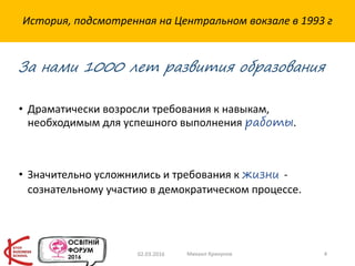 История, подсмотренная на Центральном вокзале в 1993 г
• Драматически возросли требования к навыкам,
необходимым для успешного выполнения работы.
• Значительно усложнились и требования к жизни -
сознательному участию в демократическом процессе.
02.03.2016 Михаил Крикунов 4
За нами 1000 лет развития образования
 