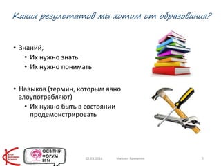 Каких результатов мы хотим от образования?
• Знаний,
• Их нужно знать
• Их нужно понимать
• Навыков (термин, которым явно
злоупотребляют)
• Их нужно быть в состоянии
продемонстрировать
02.03.2016 Михаил Крикунов 5
 
