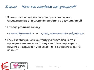 Знания - Чего мы ожидаем от учеников?
• Знание - это не только способность припомнить
определенные утверждения, связанные с дисциплиной
• Отсюда различие между
«стандартами» и «результатами обучения»
• Если свести знание к контенту учебного плана, то и
проверить знание просто – нужно только проверить
помнит ли школьник утверждения, к которым сводится
контент.
02.03.2016 Михаил Крикунов 6
 