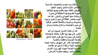 ‫الساسية‬ ‫بالحتياجات‬ ‫الجسم‬ ‫يمد‬ ‫لوالغذاء‬
‫الخليا‬ ‫لوتجديد‬ ‫للنمو‬ ‫اللمزمة‬ ‫لوالعناصر‬
‫الوظائف‬ ‫بجميع‬ ‫لوالقيام‬ ‫منها‬ ‫الفاقد‬ ‫لوتعويض‬
‫صوضرة‬ ‫في‬ ‫المختلفة‬ ‫الفسيولوجية‬ ‫الحيوية‬
‫تمد‬ ‫كما‬ . ‫لوالنباتي‬ ‫الحيواسني‬ ‫منها‬ ‫برلوتينات‬
‫لومزيوت‬ ‫دهون‬ ‫صوضرة‬ ‫في‬ ‫الطاقة‬ ‫بعناصر‬ ‫الجسم‬
‫الوقاية‬ ‫لعناصر‬ ‫بالاضافة‬ ‫لوسكريات‬ ‫لوسنشويات‬
‫لوسوائل‬ ‫معدسنية‬ ‫لوأمل ح‬ ‫فيتامينات‬ ‫صوضرة‬ ‫في‬
. ‫خاصة‬
‫أهم‬ ‫من‬ ‫أصبحت‬ ‫السنسان‬ ‫تغذية‬ ‫أن‬ ‫كما‬
‫المجتمعات‬ ‫لوكذلك‬ ‫الفراد‬ ‫بها‬ ‫يهتم‬ ‫التي‬ ‫الموضر‬
‫متمتع‬ ‫البنية‬ ‫قوي‬ ‫جيل‬ ‫بناء‬ ‫سبيل‬ ‫في‬ ‫لوالدلو ل‬
‫لوالنفسية‬ ‫لوالعقلية‬ ‫الجسمية‬ ‫بالصحة‬
‫الحياة‬ ‫بأعباء‬ ‫النهوض‬ ‫على‬ ‫قادضر‬ ،‫لوالجتماعية‬
‫القاعدة‬ ‫هو‬ ‫السليم‬ ‫لوالغذاء‬ ،‫عالية‬ ‫بإسنتاجية‬
‫السنسان‬ ‫يزلود‬ ‫فهو‬ ،‫الجيدة‬ ‫للصحة‬ ‫الساسية‬
.‫المراض‬ ‫مقالومة‬ ‫لويعطيه‬ ،‫لوالنمو‬ ‫بالطاقة‬
 