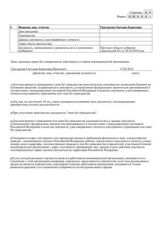 Страница: 0 4
Форма: O H 0 0 0 1
6 Фамилия, имя, отчество Григорьева Светлана Борисовна
Дата рождения
Гражданство
Данные документа, удостоверяющего личность
Адрес (место жительства)
Должность, наименование и реквизиты акта о назначении
(избрании)
Протокол общего собрания
учредителей N1 от 28.10.2015года
Лицо, имеющее право без доверенности действовать от имени некоммерческой организации:
Григорьева Светлана Борисовна,Президент
(фамилия, имя, отчество, занимаемая должность)
17.02.2016
(дата)
1) Для иностранного гражданина и лица без гражданства дополнительно указываются латинскими буквами на
основании сведений, содержащихся в документе, установленном федеральным законом или признаваемым в
соответствии с международным договором Российской Федерации в качестве документа, удостоверяющего
личность иностранного гражданина или лица без гражданства.
2) Для лиц, не достигших 18 лет, также указывается основание (вид документа), подтверждающее
приобретение полной дееспособности.
3) При отсутствии гражданства указывается "лицо без гражданства".
4) Для иностранного гражданина или лица без гражданства указываются вид и данные документа,
установленного федеральным законом или признаваемого в соответствии с международным договором
Российской Федерации в качестве документа, удостоверяющего личность иностранного гражданина или лица
без гражданства.
5) Указывается адрес постоянного или преимущественного пребывания физического лица: для российских
граждан - наименование субъекта Российской Федерации, района, города (иного населенного пункта), улицы,
номера дома и квартиры, для иностранных граждан и лиц без гражданства (учредителей, участников (членов)
некоммерческой организации) - адрес постоянного проживания, вид, данные и срок действия документа,
подтверждающего право законно находиться на территории Российской Федерации.
6) Если член руководящего органа не является работником некоммерческой организации, указывается его
отношение к этой организации (например, учредитель, представитель учредителя); если член руководящего
органа не является учредителем, участником (членом), работником организации, указываются только
реквизиты решения о его назначении (избрании) в состав руководящего органа.
 