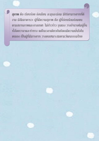 สุภาพ คือ เรียบร้อย อ่อนโยน ละมุนละม่อม มีกิริยามารยาทที่ดี
งาม มีสัมมาคารวะ ผู้ที่มีความสุภาพ คือ ผู้ที่อ่อนน้อมถ่อมตน
ตามสถานภาพและกาลเทศะ ไม่ก้าวร้าว รุนแรง วางอานาจข่มผู้อื่น
ทั้งโดยวาจาและท่าทาง แต่ในเวลาเดียวกันยังคงมีความมั่นใจใน
ตนเอง เป็นผู้ที่มีมารยาท วางตนเหมาะสมตามวัฒนธรรมไทย
 