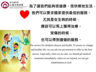 為了讓我們能夠很健康、很快樂地生活，
我們可以要求國家提供最佳的服務。
尤其是在生病的時候，
應該可以馬上獲得治療。
受傷的時候，
也可以得到復健的服務。
The service for childrens disease and health. To ensure us a happy
and healthy life, we can ask our government to offer us the best
service. Especially, when we are sick, we should get medical
treatment immediately; when we are injured, we can get
rehabilitation as well.
 
