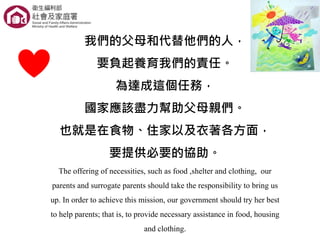 我們的父母和代替他們的人，
要負起養育我們的責任。
為達成這個任務，
國家應該盡力幫助父母親們。
也就是在食物、住家以及衣著各方面，
要提供必要的協助。
The offering of necessities, such as food ,shelter and clothing, our
parents and surrogate parents should take the responsibility to bring us
up. In order to achieve this mission, our government should try her best
to help parents; that is, to provide necessary assistance in food, housing
and clothing.
 