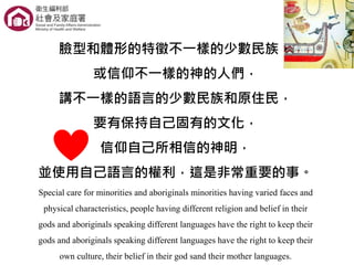 臉型和體形的特徵不一樣的少數民族，
或信仰不一樣的神的人們，
講不一樣的語言的少數民族和原住民，
要有保持自己固有的文化，
信仰自己所相信的神明，
並使用自己語言的權利，這是非常重要的事。
Special care for minorities and aboriginals minorities having varied faces and
physical characteristics, people having different religion and belief in their
gods and aboriginals speaking different languages have the right to keep their
gods and aboriginals speaking different languages have the right to keep their
own culture, their belief in their god sand their mother languages.
 