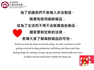 為了保護我們不致捲入非法製造、
販賣和使用麻醉藥品，
或為了生活而不得不去販賣這些藥品，
國家要制定新的法律，
教導大家了解麻醉藥品的可怕。
Protect us from the harm of narcotic drugs. In order to protect us from
getting involved in drug production, trafficking and abuse and from
dealing drugs for earning a living, our government should make new laws
to help everyone realize how terrible the drugs are.
 