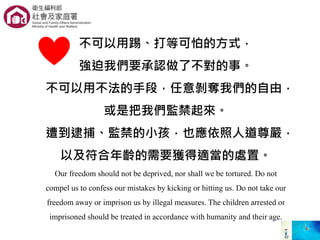 不可以用踢、打等可怕的方式，
強迫我們要承認做了不對的事。
不可以用不法的手段，任意剝奪我們的自由，
或是把我們監禁起來。
遭到逮捕、監禁的小孩，也應依照人道尊嚴，
以及符合年齡的需要獲得適當的處置。
Our freedom should not be deprived, nor shall we be tortured. Do not
compel us to confess our mistakes by kicking or hitting us. Do not take our
freedom away or imprison us by illegal measures. The children arrested or
imprisoned should be treated in accordance with humanity and their age.
 