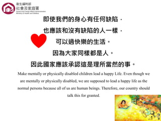 即使我們的身心有任何缺陷，
也應該和沒有缺陷的人一樣，
可以過快樂的生活。
因為大家同樣都是人。
因此國家應該承認這是理所當然的事。
Make mentally or physically disabled children lead a happy Life. Even though we
are mentally or physically disabled, we are supposed to lead a happy life as the
normal persons because all of us are human beings. Therefore, our country should
talk this for granted.
 