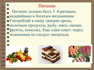 Питание должно быть 3–4-разовым,
калорийным и богатым витаминами.
Употребляй в пищу грецкие орехи,
молочные продукты, рыбу, мясо, овощи,
фрукты, шоколад. Еще один совет: перед
экзаменами не следует наедаться.
Питание
 