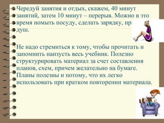 Чередуй занятия и отдых, скажем, 40 минут
занятий, затем 10 минут – перерыв. Можно в это
время помыть посуду, сделать зарядку, принять
душ.
Не надо стремиться к тому, чтобы прочитать и
запомнить наизусть весь учебник. Полезно
структурировать материал за счет составления
планов, схем, причем желательно на бумаге.
Планы полезны и потому, что их легко
использовать при кратком повторении материала.
 