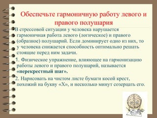 В стрессовой ситуации у человека нарушается
гармоничная работа левого (логическое) и правого
(образное) полушарий. Если доминирует одно из них, то
у человека снижается способность оптимально решать
стоящие перед ним задачи.
1. Физическое упражнение, влияющее на гармонизацию
работы левого и правого полушарий, называется
«перекрестный шаг».
2. Нарисовать на чистом листе бумаги косой крест,
похожий на букву «X», и несколько минут созерцать его.
Обеспечьте гармоничную работу левого и
правого полушария
 