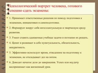 Психологический портрет человека, готового
успешно сдать экзамены:
 1. Принимает ответственные решения по поводу подготовки к
экзаменам, инициативен в самоподготовке.
 2. Формирует вокруг себя интеллектуальную и творческую среду
развития.
 3. Умеет ставить адекватные учебные задачи и поэтапно их решать.
 4. Ценит и развивает в себе пунктуальность, обязательность,
аккуратность.
 5. Эффективно использует время, отведенное на подготовку к
экзаменам, не откладывает дел на потом.
 6. Доводит начатое дело до завершения. Успех или неудачу
воспринимает как жизненный урок.
 